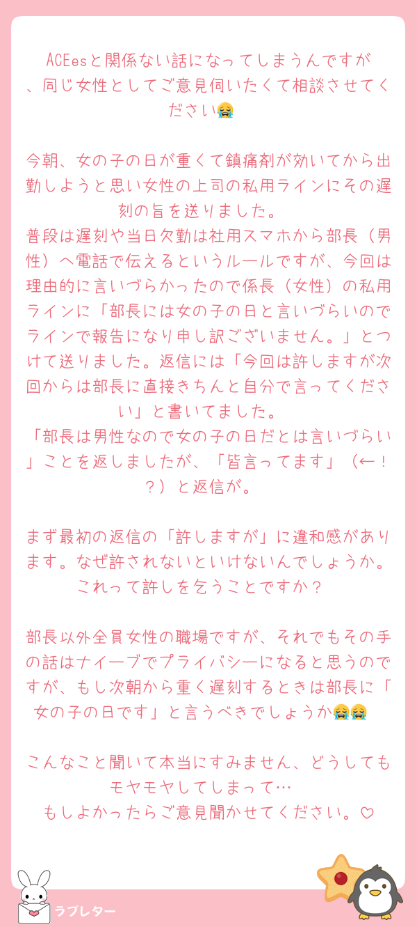 ACEesと関係ない話になってしまうんですが、同じ女性としてご意見伺いたくて相談させてください😭

今朝、女の子の日が重くて鎮痛剤が効いてから出勤しようと思い女性の上司の私用ラインにその遅刻の旨を送りました。
普段は遅刻や当日欠勤は社用スマホから部長（男性）へ電話で伝えるというルールですが、今回は理由的に言いづらかったので係長（女性）の私用ラインに「部長には女の子の日と言いづらいのでラインで報告になり申し訳ございません。」とつけて送りました。返信には「今回は許しますが次回からは部長に直接きちんと自分で言ってください」と書いてました。
「部長は男性なので女の子の日だとは言いづらい」ことを返しましたが、「皆言ってます」（←！？）と返信が。

まず最初の返信の「許しますが」に違和感があります。なぜ許されないといけないんでしょうか。これって許しを乞うことですか？

部長以外全員女性の職場ですが、それでもその手の話はナイーブでプライバシーになると思うのですが、もし次朝から重く遅刻するときは部長に「女の子の日です」と言うべきでしょうか😭😭

こんなこと聞いて本当にすみません、どうしてもモヤモヤしてしまって…
もしよかったらご意見聞かせてください。