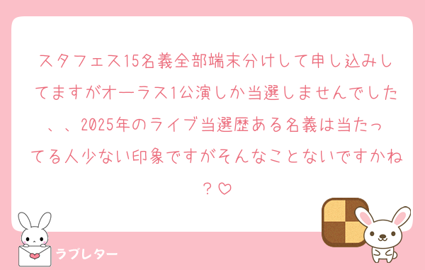 スタフェス15名義全部端末分けして申し込みしてますがオーラス1公演しか当選しませんでした、、2025年のライブ当選歴ある名義は当たってる人少ない印象ですがそんなことないですかね？