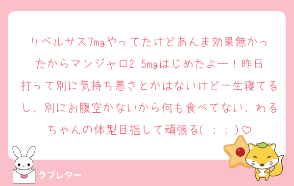 リベルサス7mgやってたけどあんま効果無かったからマンジャロ2.5mgはじめたよー！昨日打って別に気持ち悪さとかはないけど一生寝てるし、別にお腹空かないから何も食べてない、わるちゃんの体型目指して頑張る( ; ; )