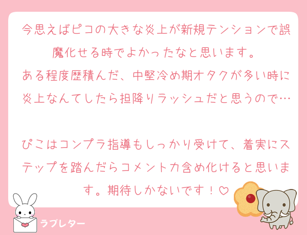 今思えばピコの大きな炎上が新規テンションで誤魔化せる時でよかったなと思います。
ある程度歴積んだ、中堅冷め期オタクが多い時に炎上なんてしたら担降りラッシュだと思うので…
ぴこはコンプラ指導もしっかり受けて、着実にステップを踏んだらコメント力含め化けると思います。期待しかないです！
