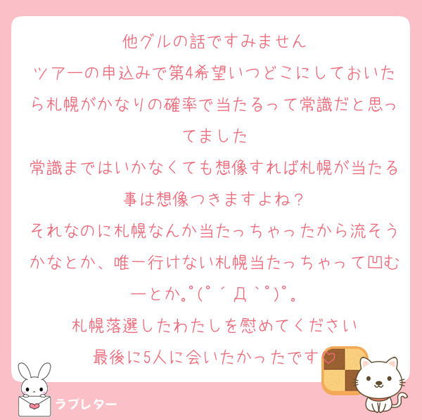 他グルの話ですみません
ツアーの申込みで第4希望いつどこにしておいたら札幌がかなりの確率で当たるって常識だと思ってました
常識まではいかなくても想像すれば札幌が当たる事は想像つきますよね？
それなのに札幌なんか当たっちゃったから流そうかなとか、唯一行けない札幌当たっちゃって凹むーとか｡ﾟ(ﾟ´Д｀ﾟ)ﾟ｡
札幌落選したわたしを慰めてください
最後に5人に会いたかったです