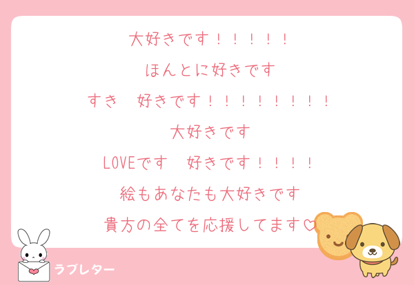 大好きです！！！！！
ほんとに好きです
すき　好きです！！！！！！！！
大好きです
LOVEです　好きです！！！！
絵もあなたも大好きです
貴方の全てを応援してます
