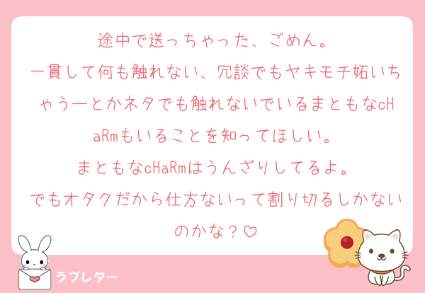 途中で送っちゃった、ごめん。
一貫して何も触れない、冗談でもヤキモチ妬いちゃうーとかネタでも触れないでいるまともなcHaRmもいることを知ってほしい。
まともなcHaRmはうんざりしてるよ。
でもオタクだから仕方ないって割り切るしかないのかな？
