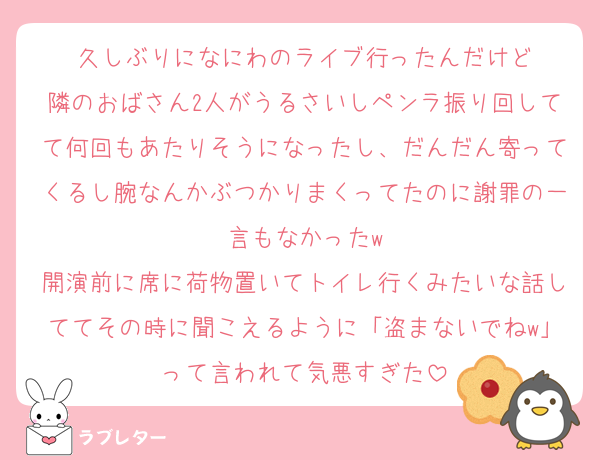 久しぶりになにわのライブ行ったんだけど
隣のおばさん2人がうるさいしペンラ振り回してて何回もあたりそうになったし、だんだん寄ってくるし腕なんかぶつかりまくってたのに謝罪の一言もなかったw
開演前に席に荷物置いてトイレ行くみたいな話しててその時に聞こえるように「盗まないでねw」って言われて気悪すぎた