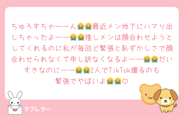 ちゅろすちゃーーん😭😭最近メン地下にハマり出しちゃったよーー😭😭推しメンは顔合わせようとしてくれるのに私が毎回ど緊張と恥ずかしさで顔合わせられなくて申し訳なくなるよーー😭😭だいすきなのにーー😭😭2人でTikTok撮るのも緊張でやばいよ😭😭