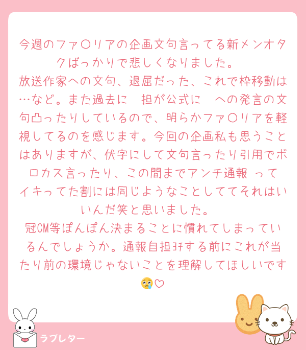 今週のファ〇リアの企画文句言ってる新メンオタクばっかりで悲しくなりました。
放送作家への文句、退屈だった、これで枠移動は…など。また過去に🩷担が公式に🩷への発言の文句凸ったりしているので、明らかファ〇リアを軽視してるのを感じます。今回の企画私も思うことはありますが、伏字にして文句言ったり引用でボロカス言ったり、この間までアンチ通報‼️ってイキってた割には同じようなことしててそれはいいんだ笑と思いました。
冠CM等ぽんぽん決まることに慣れてしまっているんでしょうか。通報自担ﾖﾁする前にこれが当たり前の環境じゃないことを理解してほしいです😢