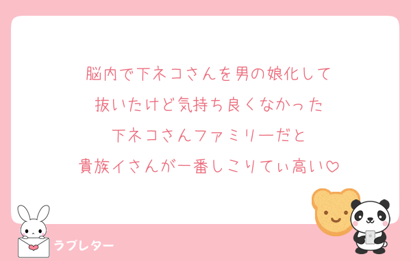 脳内で下ネコさんを男の娘化して
抜いたけど気持ち良くなかった
下ネコさんファミリーだと
貴族イさんが一番しこりてぃ高い