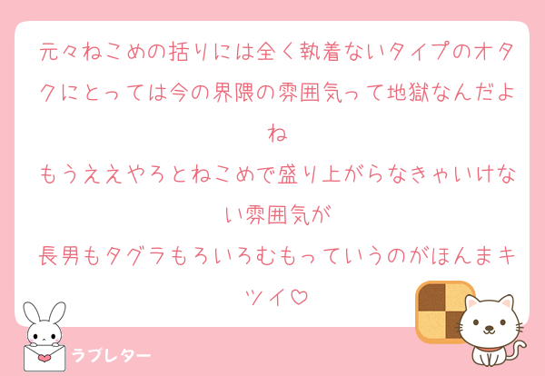 元々ねこめの括りには全く執着ないタイプのオタクにとっては今の界隈の雰囲気って地獄なんだよね
もうええやろとねこめで盛り上がらなきゃいけない雰囲気が
長男もタグラもろいろむもっていうのがほんまキツイ