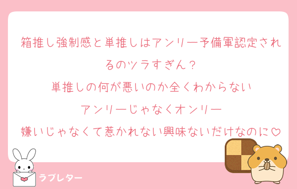 箱推し強制感と単推しはアンリー予備軍認定されるのツラすぎん？
単推しの何が悪いのか全くわからない
アンリーじゃなくオンリー
嫌いじゃなくて惹かれない興味ないだけなのに