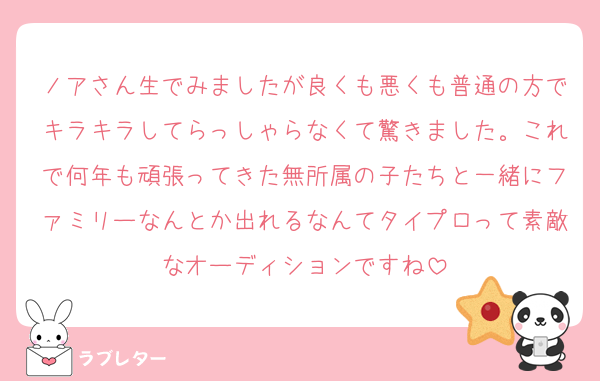ノアさん生でみましたが良くも悪くも普通の方でキラキラしてらっしゃらなくて驚きました。これで何年も頑張ってきた無所属の子たちと一緒にファミリーなんとか出れるなんてタイプロって素敵なオーディションですね
