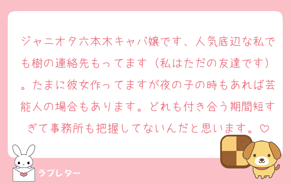 ジャニオタ六本木キャバ嬢です、人気底辺な私でも樹の連絡先もってます（私はただの友達です）。たまに彼女作ってますが夜の子の時もあれば芸能人の場合もあります。どれも付き合う期間短すぎて事務所も把握してないんだと思います。