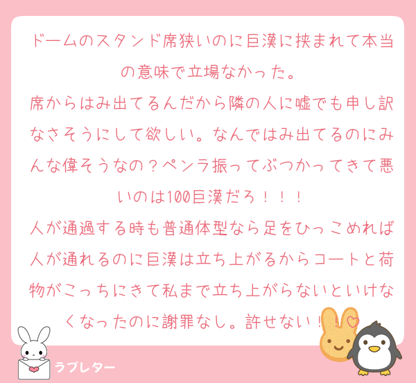 ドームのスタンド席狭いのに巨漢に挟まれて本当の意味で立場なかった。
席からはみ出てるんだから隣の人に嘘でも申し訳なさそうにして欲しい。なんではみ出てるのにみんな偉そうなの？ペンラ振ってぶつかってきて悪いのは100巨漢だろ！！！
人が通過する時も普通体型なら足をひっこめれば人が通れるのに巨漢は立ち上がるからコートと荷物がこっちにきて私まで立ち上がらないといけなくなったのに謝罪なし。許せない！！