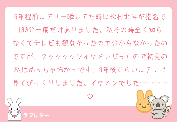5年程前にデリ一瞬してた時に松村北斗が指名で180分一度だけありました。私その時全く知らなくてテレビも観なかったので分からなかったのですが、クッッッッソイケメンだったので初見の私はめっちゃ怖かっです、3年後ぐらいにテレビ見てびっくりしました。イケメンでした…………