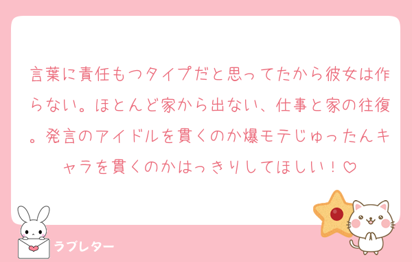 言葉に責任もつタイプだと思ってたから彼女は作らない。ほとんど家から出ない、仕事と家の往復。発言のアイドルを貫くのか爆モテじゅったんキャラを貫くのかはっきりしてほしい！
