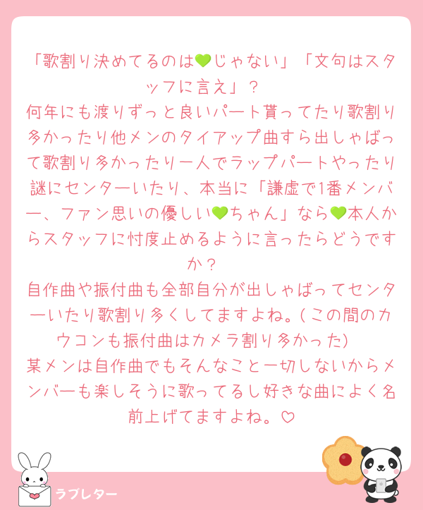 「歌割り決めてるのは💚じゃない」「文句はスタッフに言え」？
何年にも渡りずっと良いパート貰ってたり歌割り多かったり他メンのタイアップ曲すら出しゃばって歌割り多かったり一人でラップパートやったり謎にセンターいたり、本当に「謙虚で1番メンバー、ファン思いの優しい💚ちゃん」なら💚本人からスタッフに忖度止めるように言ったらどうですか？
自作曲や振付曲も全部自分が出しゃばってセンターいたり歌割り多くしてますよね。(この間のカウコンも振付曲はカメラ割り多かった)
某メンは自作曲でもそんなこと一切しないからメンバーも楽しそうに歌ってるし好きな曲によく名前上げてますよね。