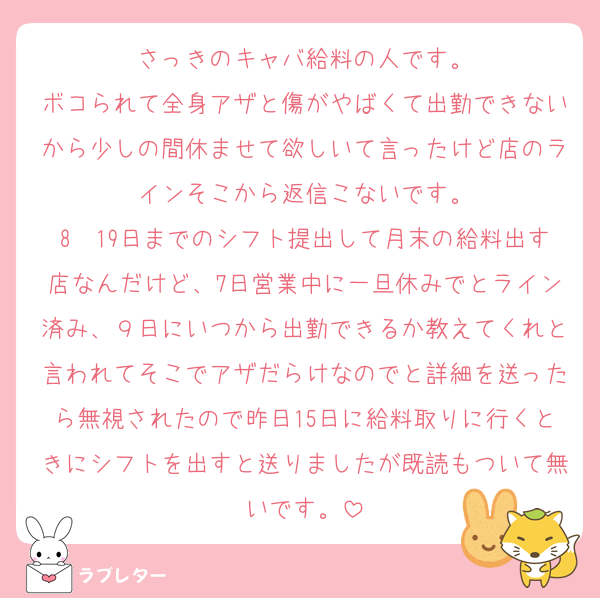 さっきのキャバ給料の人です。
ボコられて全身アザと傷がやばくて出勤できないから少しの間休ませて欲しいて言ったけど店のラインそこから返信こないです。
8〜19日までのシフト提出して月末の給料出す店なんだけど、7日営業中に一旦休みでとライン済み、９日にいつから出勤できるか教えてくれと言われてそこでアザだらけなのでと詳細を送ったら無視されたので昨日15日に給料取りに行くときにシフトを出すと送りましたが既読もついて無いです。