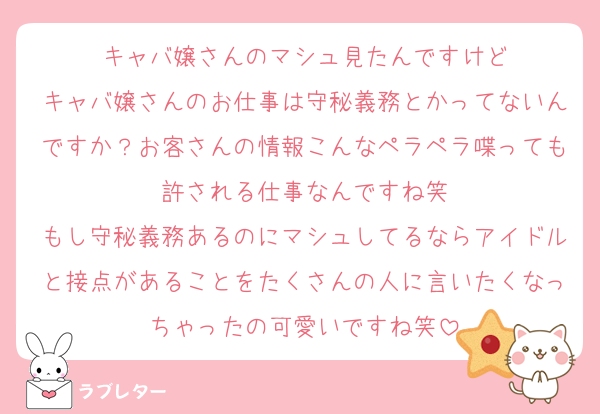 キャバ嬢さんのマシュ見たんですけど
キャバ嬢さんのお仕事は守秘義務とかってないんですか？お客さんの情報こんなペラペラ喋っても許される仕事なんですね笑
もし守秘義務あるのにマシュしてるならアイドルと接点があることをたくさんの人に言いたくなっちゃったの可愛いですね笑