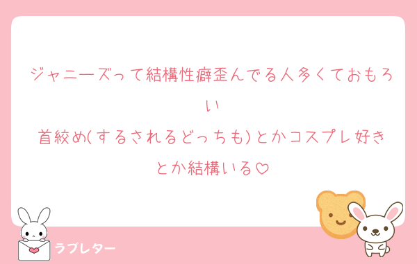 ジャニーズって結構性癖歪んでる人多くておもろい
首絞め(するされるどっちも)とかコスプレ好きとか結構いる