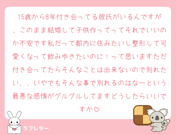 15歳から8年付き合ってる彼氏がいるんですが、このまま結婚して子供作ってってそれでいいのか不安です私だって都内に住みたいし整形して可愛くなって飲み歩きたいのに！って思いますただ付き合ってたらそんなことは出来ないので別れたい、、いやでもそんな事で別れるのはなーという最悪な感情がグルグルしてますどうしたらいいですか