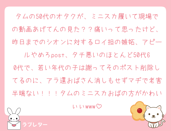タムの50代のオタクが、ミニスカ履いて現場での動画あげてんの見た？？痛いって思ったけど、昨日までのシオンに対するロイ担の嫉妬、アピールやめろpost、タチ悪いのほとんど50代60代で、若い年代の子は謝ってそのポスト削除してるのに、アラ還おばさん消しもせずマヂで老害半端ない！！！タムのミニスカおばの方がかわいぃぃwww