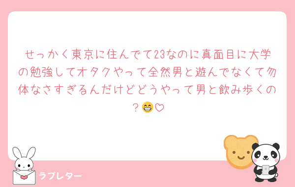 せっかく東京に住んでて23なのに真面目に大学の勉強してオタクやって全然男と遊んでなくて勿体なさすぎるんだけどどうやって男と飲み歩くの？😁