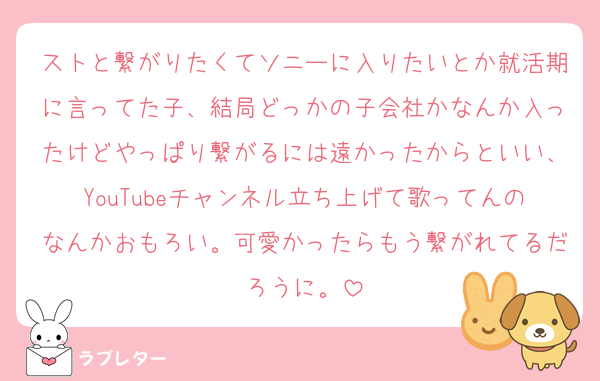 ストと繋がりたくてソニーに入りたいとか就活期に言ってた子、結局どっかの子会社かなんか入ったけどやっぱり繋がるには遠かったからといい、YouTubeチャンネル立ち上げて歌ってんのなんかおもろい。可愛かったらもう繋がれてるだろうに。