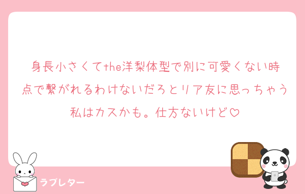 身長小さくてthe洋梨体型で別に可愛くない時点で繋がれるわけないだろとリア友に思っちゃう私はカスかも。仕方ないけど