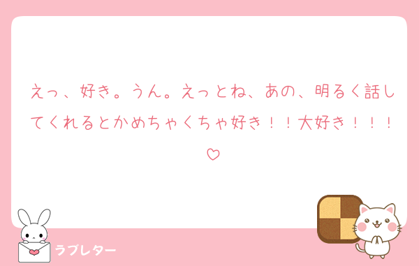 えっ、好き。うん。えっとね、あの、明るく話してくれるとかめちゃくちゃ好き！！大好き！！！