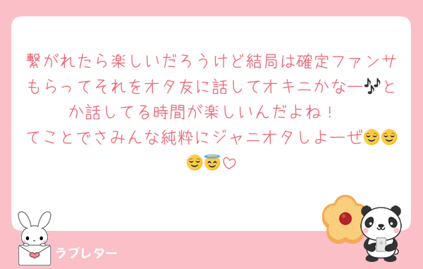繋がれたら楽しいだろうけど結局は確定ファンサもらってそれをオタ友に話してオキニかなー🎶とか話してる時間が楽しいんだよね！
てことでさみんな純粋にジャニオタしよーぜ😌😌😌😇