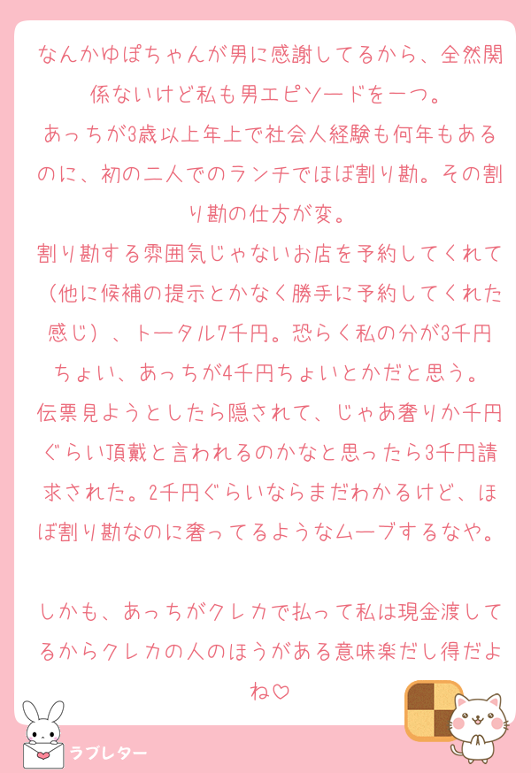 なんかゆぽちゃんが男に感謝してるから、全然関係ないけど私も男エピソードを一つ。
あっちが3歳以上年上で社会人経験も何年もあるのに、初の二人でのランチでほぼ割り勘。その割り勘の仕方が変。
割り勘する雰囲気じゃないお店を予約してくれて（他に候補の提示とかなく勝手に予約してくれた感じ）、トータル7千円。恐らく私の分が3千円ちょい、あっちが4千円ちょいとかだと思う。
伝票見ようとしたら隠されて、じゃあ奢りか千円ぐらい頂戴と言われるのかなと思ったら3千円請求された。2千円ぐらいならまだわかるけど、ほぼ割り勘なのに奢ってるようなムーブするなや。
しかも、あっちがクレカで払って私は現金渡してるからクレカの人のほうがある意味楽だし得だよね