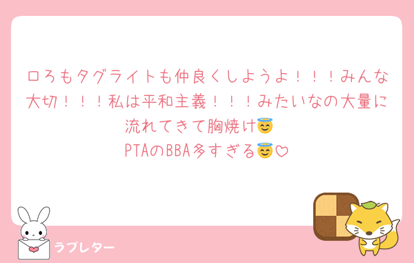 ロろもタグライトも仲良くしようよ！！！みんな大切！！！私は平和主義！！！みたいなの大量に流れてきて胸焼け😇
PTAのBBA多すぎる😇