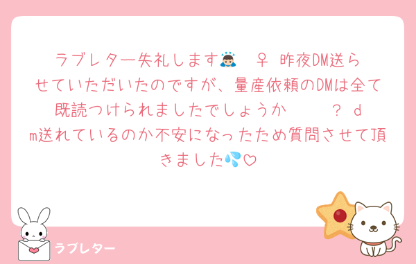 ラブレター失礼します🙇🏻‍♀️ 昨夜DM送らせていただいたのですが、量産依頼のDMは全て既読つけられましたでしょうか·····？ dm送れているのか不安になったため質問させて頂きました💦