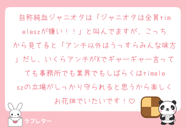 自称純血ジャニオタは「ジャニオタは全員timeleszが嫌い！！」と叫んでますが、こっちから見てると「アンチ以外はうっすらみんな味方」だし、いくらアンチがXでギャーギャー言ってても事務所でも業界でもしばらくはtimeleszの立場がしっかり守られると思うから楽しくお花畑でいたいです！