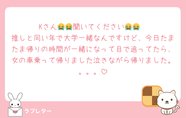 Kさん😭😭聞いてください😭😭
推しと同い年で大学一緒なんですけど、今日たまたま帰りの時間が一緒になって目で追ってたら、女の車乗って帰りました泣きながら帰りました。。。。