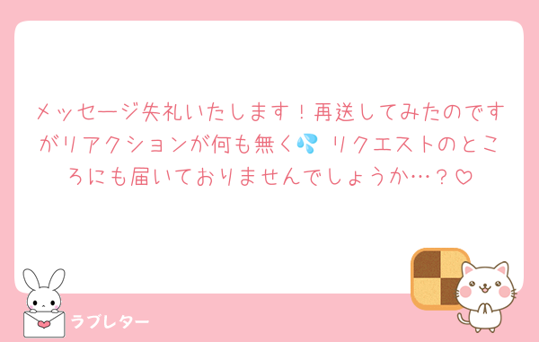 メッセージ失礼いたします！再送してみたのですがリアクションが何も無く💦 リクエストのところにも届いておりませんでしょうか…？