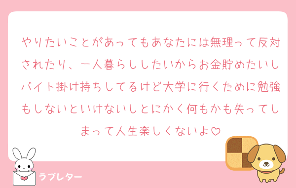 やりたいことがあってもあなたには無理って反対されたり、一人暮らししたいからお金貯めたいしバイト掛け持ちしてるけど大学に行くために勉強もしないといけないしとにかく何もかも失ってしまって人生楽しくないよ
