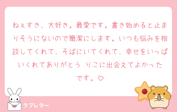 ねぇすき、大好き。最愛です。書き始めると止まりそうにないので簡潔にします。いつも悩みを相談してくれて、そばにいてくれて、幸せをいっぱいくれてありがとう☺️りこに出会えてよかったです。