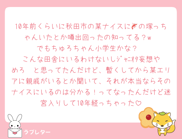 10年前くらいに秋田市の某ナイスに🦐の塚っちゃんいたとか噂出回ったの知ってる？w
でもちゅろちゃん小学生かな？
こんな田舎にいるわけないしｼﾞｬﾆｵﾀ妄想やめろ〜と思ってたんだけど、暫くしてから某エリアに親戚がいるとか聞いて、それが本当ならそのナイスにいるのは分かる！ってなったんだけど迷宮入りして10年経っちゃった