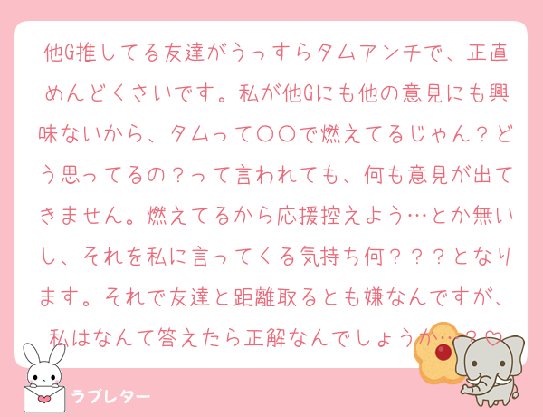 他G推してる友達がうっすらタムアンチで、正直めんどくさいです。私が他Gにも他の意見にも興味ないから、タムって〇〇で燃えてるじゃん？どう思ってるの？って言われても、何も意見が出てきません。燃えてるから応援控えよう…とか無いし、それを私に言ってくる気持ち何？？？となります。それで友達と距離取るとも嫌なんですが、私はなんて答えたら正解なんでしょうか…？