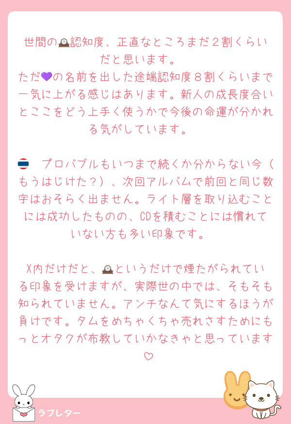 世間の🕰️認知度、正直なところまだ２割くらいだと思います。
ただ💜の名前を出した途端認知度８割くらいまで一気に上がる感じはあります。新人の成長度合いとここをどう上手く使うかで今後の命運が分かれる気がしています。

🇹🇭プロバブルもいつまで続くか分からない今（もうはじけた？）、次回アルバムで前回と同じ数字はおそらく出ません。ライト層を取り込むことには成功したものの、CDを積むことには慣れていない方も多い印象です。

X内だけだと、🕰️というだけで煙たがられている印象を受けますが、実際世の中では、そもそも知られていません。アンチなんて気にするほうが負けです。タムをめちゃくちゃ売れさすためにもっとオタクが布教していかなきゃと思っています♡