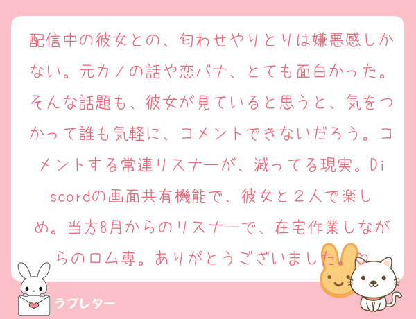 配信中の彼女との、匂わせやりとりは嫌悪感しかない。元カノの話や恋バナ、とても面白かった。そんな話題も、彼女が見ていると思うと、気をつかって誰も気軽に、コメントできないだろう。コメントする常連リスナーが、減ってる現実。Discordの画面共有機能で、彼女と２人で楽しめ。当方8月からのリスナーで、在宅作業しながらのロム専。ありがとうございました。