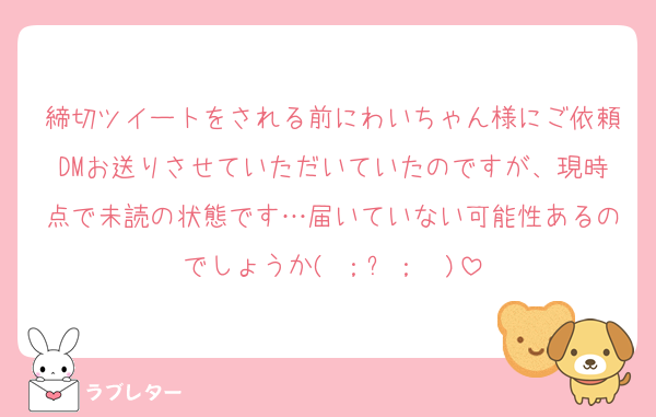 締切ツイートをされる前にわいちゃん様にご依頼DMお送りさせていただいていたのですが、現時点で未読の状態です…届いていない可能性あるのでしょうか( ；꒳​；  )