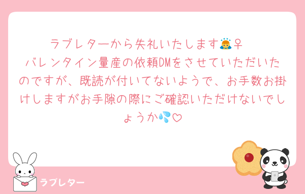ラブレターから失礼いたします🙇‍♀️
バレンタイン量産の依頼DMをさせていただいたのですが、既読が付いてないようで、お手数お掛けしますがお手隙の際にご確認いただけないでしょうか💦