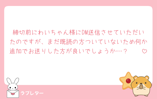 締切前にわいちゃん様にDM送信させていただいたのですが、まだ既読の方ついていないため何か追加でお送りした方が良いでしょうか…？🥲🥲