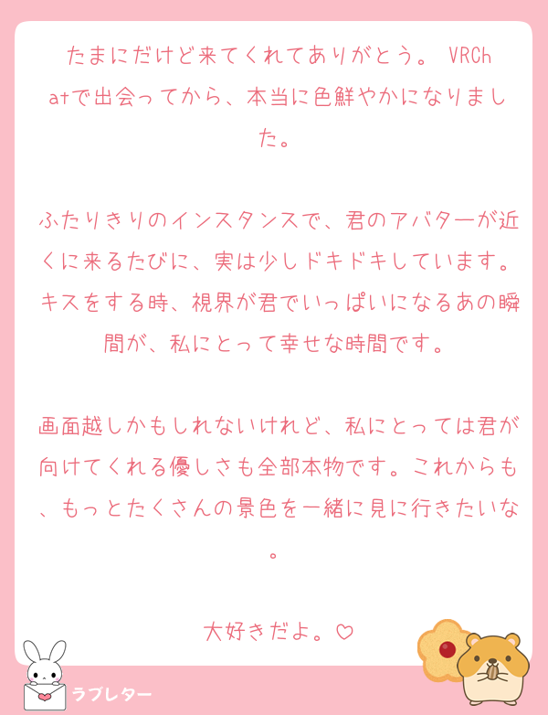 たまにだけど来てくれてありがとう。 VRChatで出会ってから、本当に色鮮やかになりました。

ふたりきりのインスタンスで、君のアバターが近くに来るたびに、実は少しドキドキしています。キスをする時、視界が君でいっぱいになるあの瞬間が、私にとって幸せな時間です。

画面越しかもしれないけれど、私にとっては君が向けてくれる優しさも全部本物です。これからも、もっとたくさんの景色を一緒に見に行きたいな。

大好きだよ。