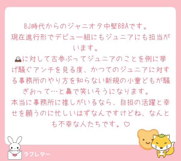 8J時代からのジャニオタ中堅BBAです。
現在進行形でデビュー組にもジュニアにも担当がいます。
🕰️に対して古参ぶってジュニアのことを例に挙げ騒ぐアンチを見る度、かつてのジュニアに対する事務所のやり方を知らない新規の小童どもが騒ぎおって…と鼻で笑いそうになります。
本当に事務所に推しがいるなら、自担の活躍と幸せを願うのに忙しいはずなんですけどね、なんとも不幸な人たちです。