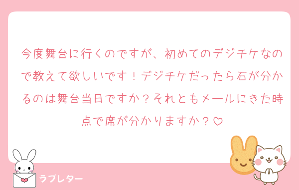 今度舞台に行くのですが、初めてのデジチケなので教えて欲しいです！デジチケだったら石が分かるのは舞台当日ですか？それともメールにきた時点で席が分かりますか？