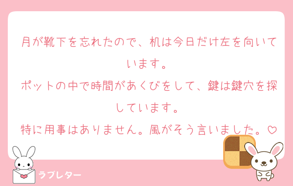 月が靴下を忘れたので、机は今日だけ左を向いています。
ポットの中で時間があくびをして、鍵は鍵穴を探しています。
特に用事はありません。風がそう言いました。