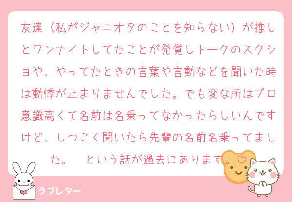 友達（私がジャニオタのことを知らない）が推しとワンナイトしてたことが発覚しトークのスクショや、やってたときの言葉や言動などを聞いた時は動悸が止まりませんでした。でも変な所はプロ意識高くて名前は名乗ってなかったらしいんですけど、しつこく聞いたら先輩の名前名乗ってました。　という話が過去にあります。