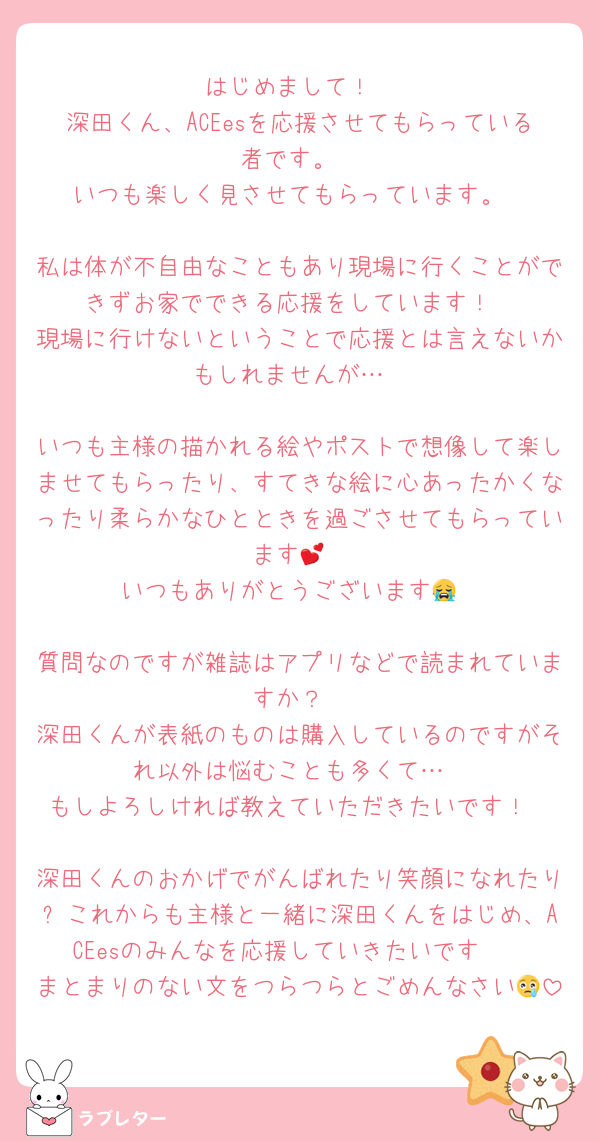 はじめまして！
深田くん、ACEesを応援させてもらっている者です。
いつも楽しく見させてもらっています。

私は体が不自由なこともあり現場に行くことができずお家でできる応援をしています！
現場に行けないということで応援とは言えないかもしれませんが…

いつも主様の描かれる絵やポストで想像して楽しませてもらったり、すてきな絵に心あったかくなったり柔らかなひとときを過ごさせてもらっています💕
いつもありがとうございます😭

質問なのですが雑誌はアプリなどで読まれていますか？
深田くんが表紙のものは購入しているのですがそれ以外は悩むことも多くて…
もしよろしければ教えていただきたいです！

深田くんのおかげでがんばれたり笑顔になれたり✨これからも主様と一緒に深田くんをはじめ、ACEesのみんなを応援していきたいです❣️
まとまりのない文をつらつらとごめんなさい😢